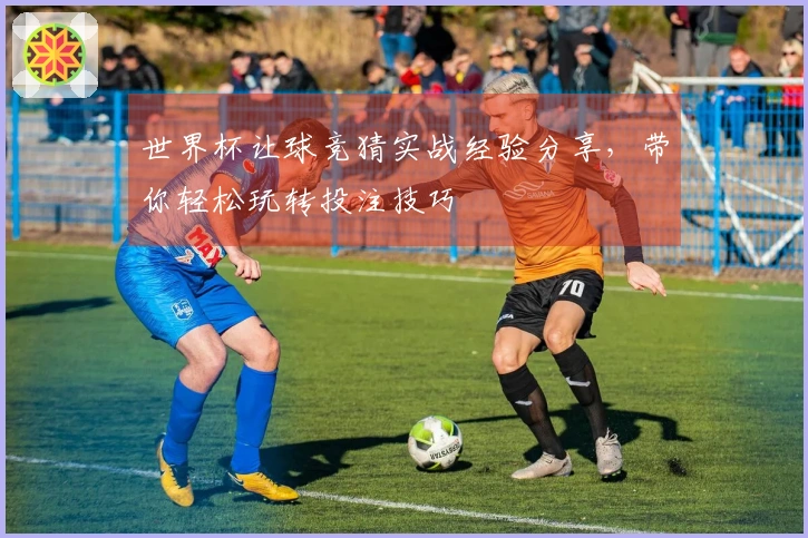世界杯让球竞猜实战经验分享，带你轻松玩转投注技巧