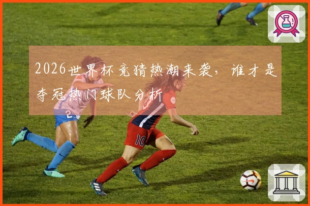 2026世界杯竞猜热潮来袭，谁才是夺冠热门球队分析