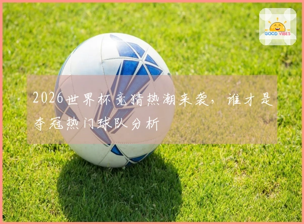 2026世界杯竞猜热潮来袭，谁才是夺冠热门球队分析